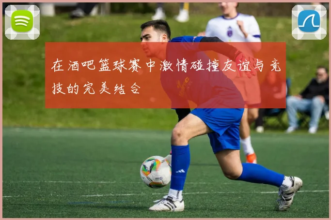 在酒吧篮球赛中激情碰撞友谊与竞技的完美结合