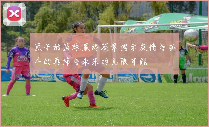 黑子的篮球最终篇章揭示友情与奋斗的真谛与未来的无限可能