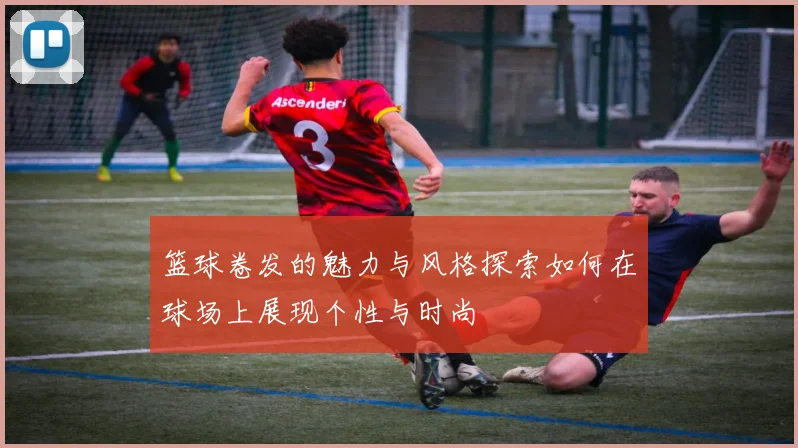 篮球卷发的魅力与风格探索如何在球场上展现个性与时尚