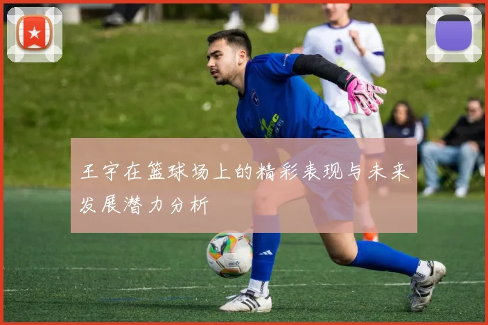王宇在篮球场上的精彩表现与未来发展潜力分析
