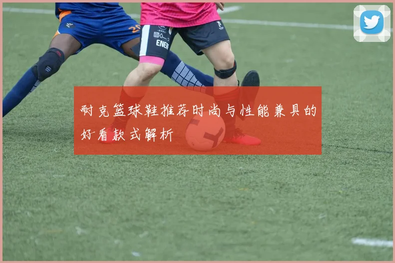 耐克篮球鞋推荐时尚与性能兼具的好看款式解析