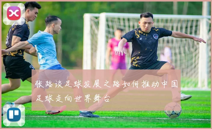 张路谈足球发展之路如何推动中国足球走向世界舞台