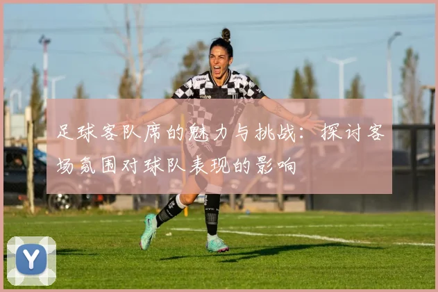 足球客队席的魅力与挑战：探讨客场氛围对球队表现的影响
