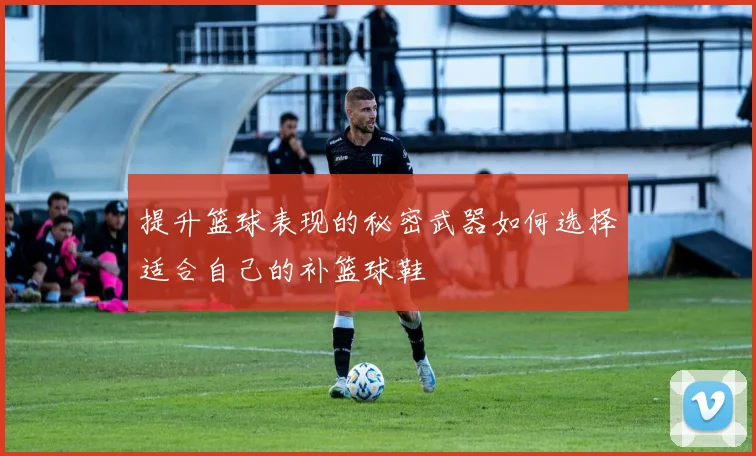 提升篮球表现的秘密武器如何选择适合自己的补篮球鞋