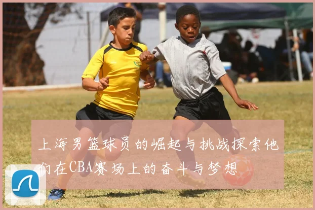 上海男篮球员的崛起与挑战探索他们在CBA赛场上的奋斗与梦想